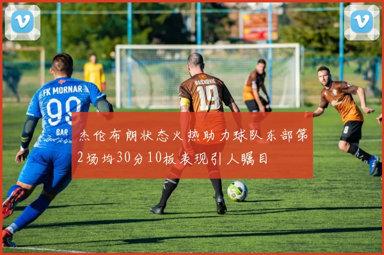 杰伦布朗状态火热助力球队东部第2场均30分10板表现引人瞩目