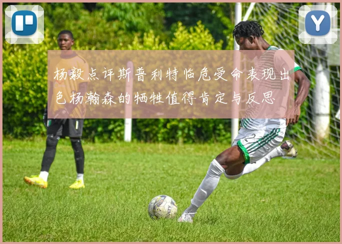 杨毅点评斯普利特临危受命表现出色杨瀚森的牺牲值得肯定与反思