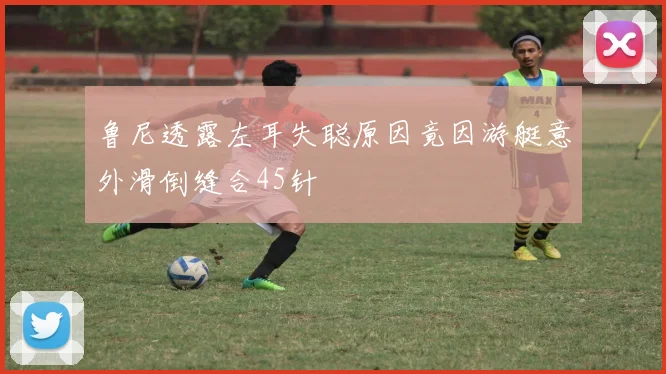 鲁尼透露左耳失聪原因竟因游艇意外滑倒缝合45针