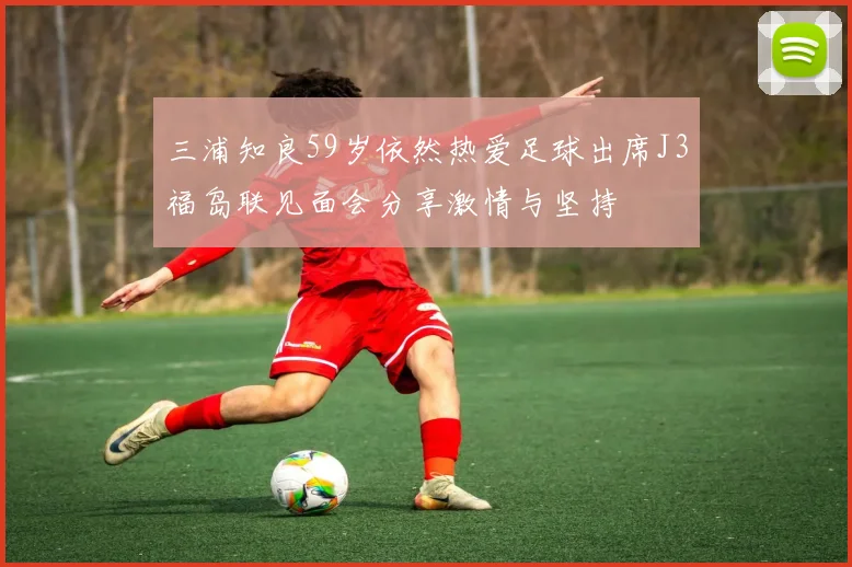 三浦知良59岁依然热爱足球出席J3福岛联见面会分享激情与坚持