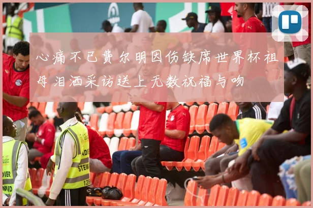 心痛不已费尔明因伤缺席世界杯祖母泪洒采访送上无数祝福与吻