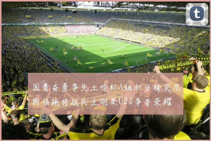 国青奋勇争先土伦杯A组积分榜突尼斯领跑将战民主刚果U23争夺荣耀