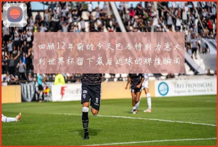 回顾12年前的今天巴洛特利为意大利世界杯留下最后进球的辉煌瞬间