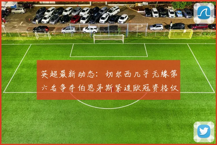 英超最新动态：切尔西几乎无缘第六名争夺伯恩茅斯紧追欧冠资格仅差三分