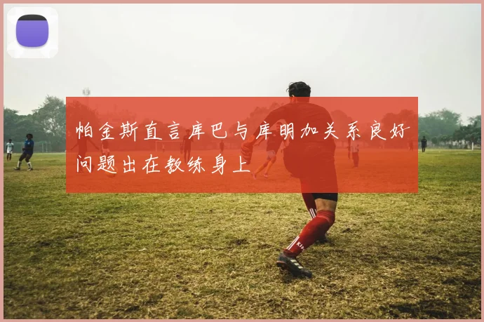 帕金斯直言库巴与库明加关系良好问题出在教练身上