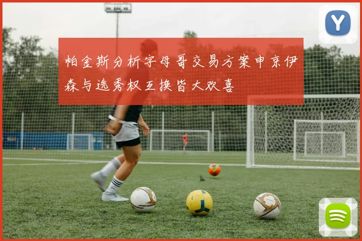 帕金斯分析字母哥交易方案申京伊森与选秀权互换皆大欢喜