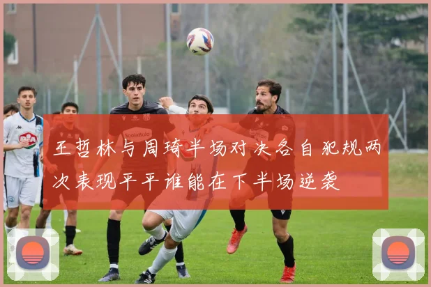 王哲林与周琦半场对决各自犯规两次表现平平谁能在下半场逆袭