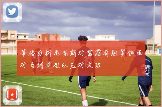 蒂格分析尼克斯对雷霆有胜算但面对马刺将难以应对文班