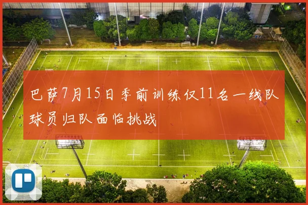 巴萨7月15日季前训练仅11名一线队球员归队面临挑战