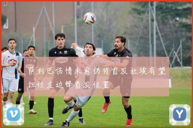 萨利巴伤情未愈仍将首发杜埃有望担任左边锋首发位置