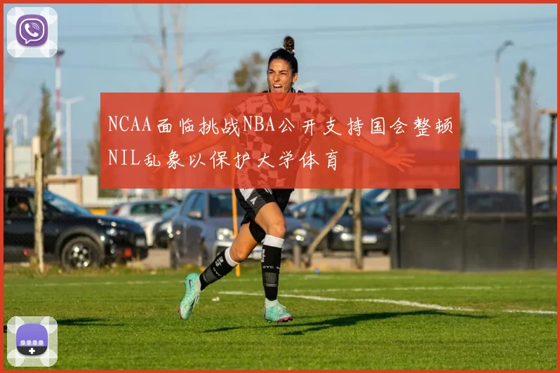 NCAA面临挑战NBA公开支持国会整顿NIL乱象以保护大学体育