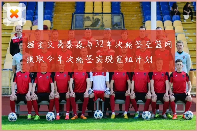 掘金交易泰森与32年次轮签至篮网换取今年次轮签实现重组计划
