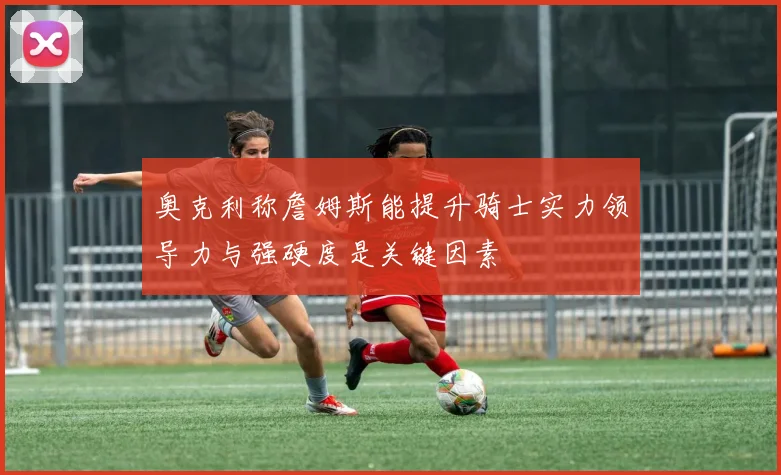 奥克利称詹姆斯能提升骑士实力领导力与强硬度是关键因素