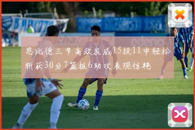 恩比德三节高效发威15投11中轻松斩获30分7篮板6助攻表现惊艳