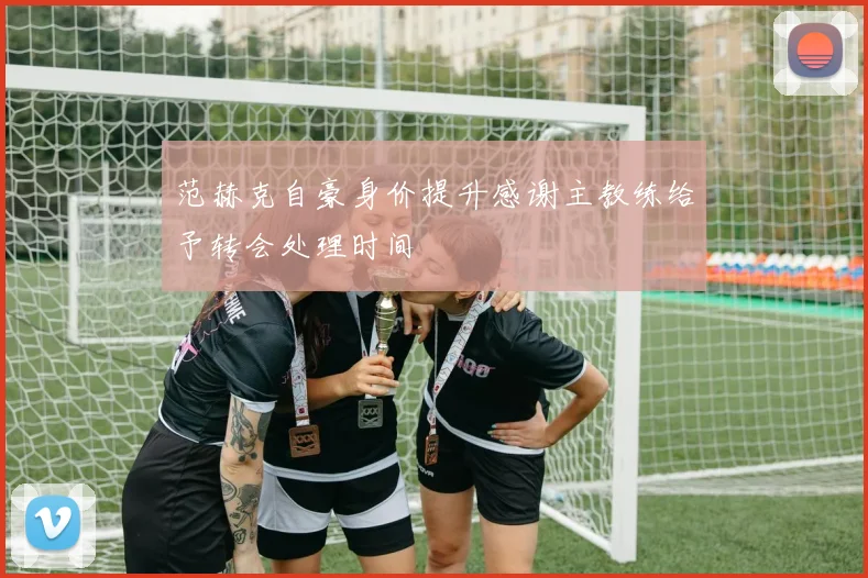 范赫克自豪身价提升感谢主教练给予转会处理时间