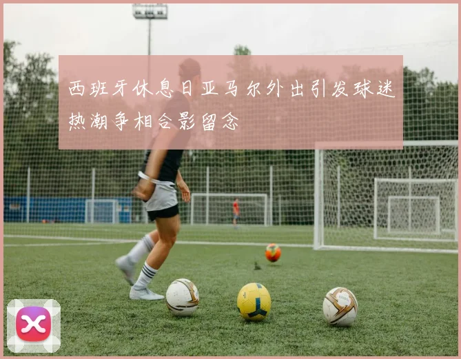 西班牙休息日亚马尔外出引发球迷热潮争相合影留念