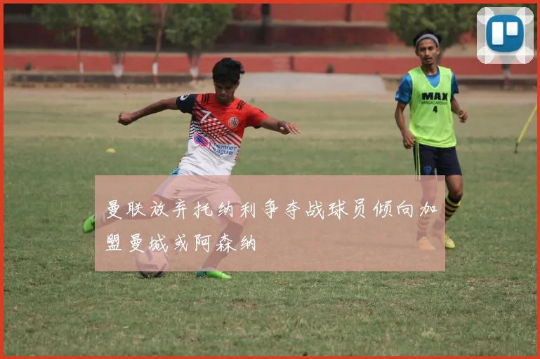 曼联放弃托纳利争夺战球员倾向加盟曼城或阿森纳