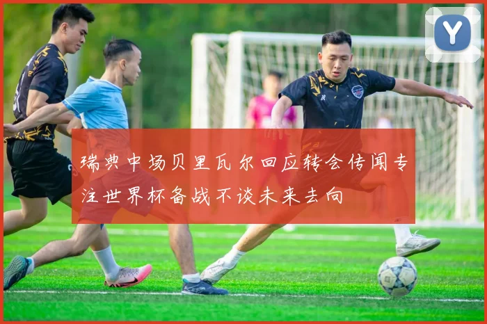 瑞典中场贝里瓦尔回应转会传闻专注世界杯备战不谈未来去向