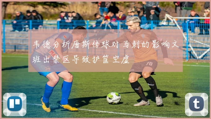 韦德分析唐斯传球对马刺的影响文班出禁区导致护筐空虚